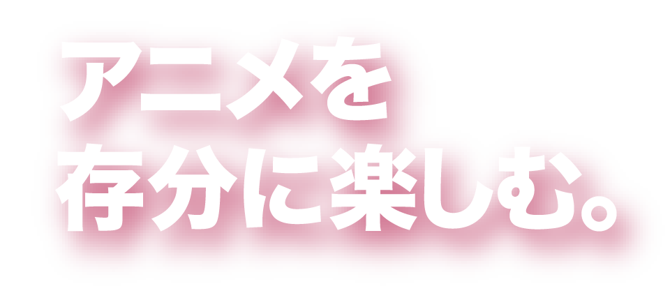 アニメを存分に楽しむ。